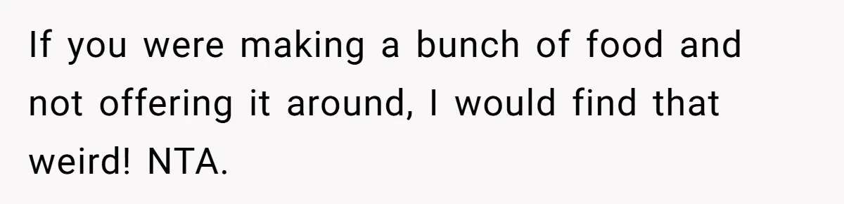 If you were making a bunch of food and not offering it around, I would find that weird! NTA.