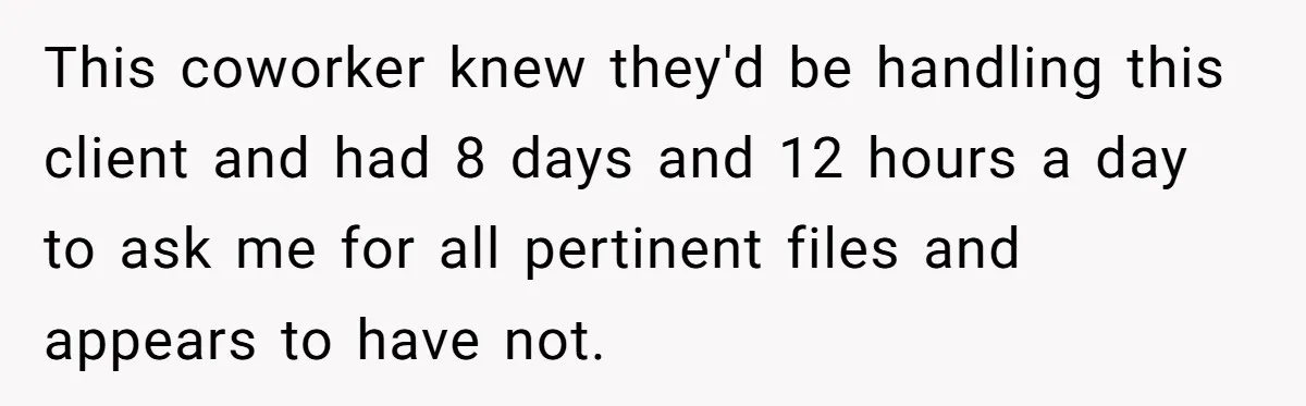 This coworker knew they'd be handling this client and had 8 days and 12 hours a day to ask me for all pertinent files and appears to have not.