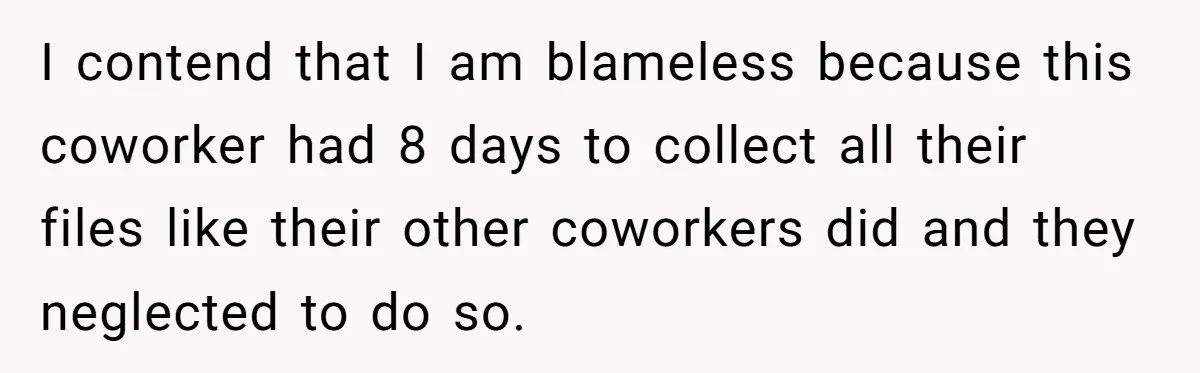I contend that I am blameless because this coworker had 8 days to collect all their files like their other coworkers did and they neglected to do so.