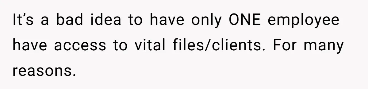 It’s a bad idea to have only ONE employee have access to vital files/clients. For many reasons.