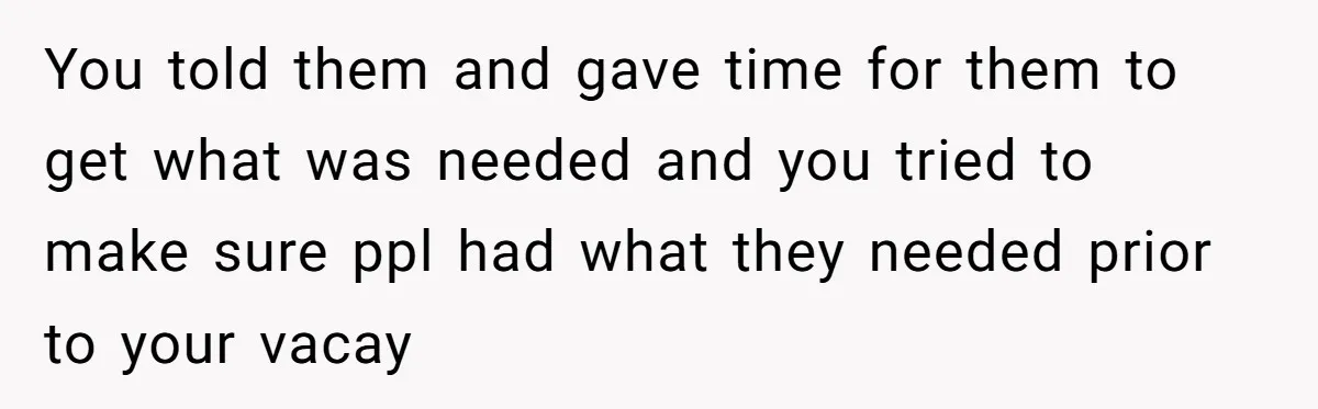 You told them and gave time for them to get what was needed and you tried to make sure ppl had what they needed prior to your vacay
