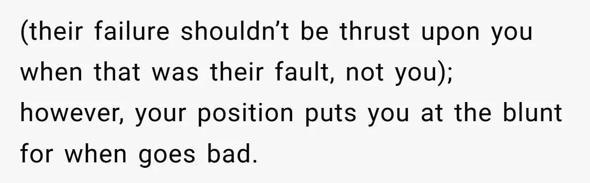 (their failure shouldn’t be thrust upon you when that was their fault, not you); however, your position puts you at the blunt for when goes bad.