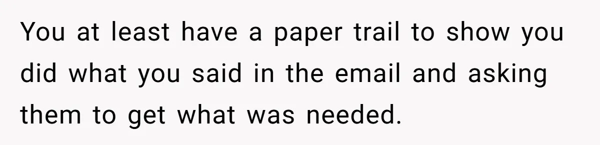 You at least have a paper trail to show you did what you said in the email and asking them to get what was needed.