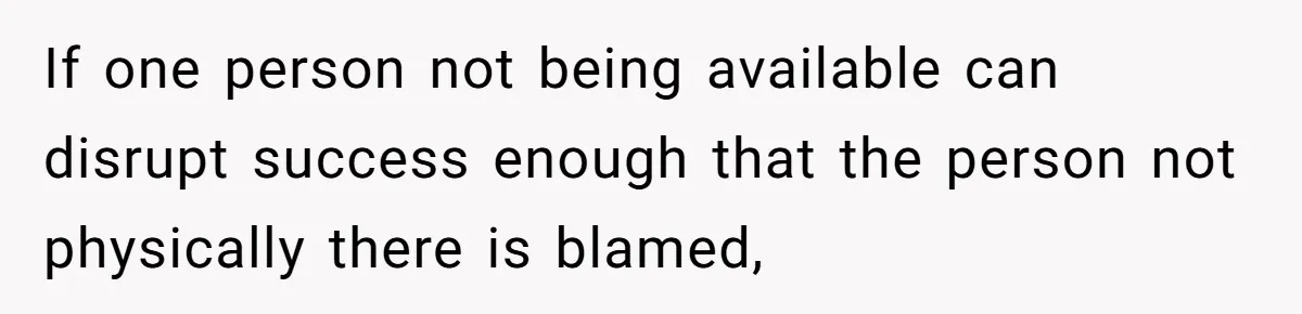 If one person not being available can disrupt success enough that the person not physically there is blamed,