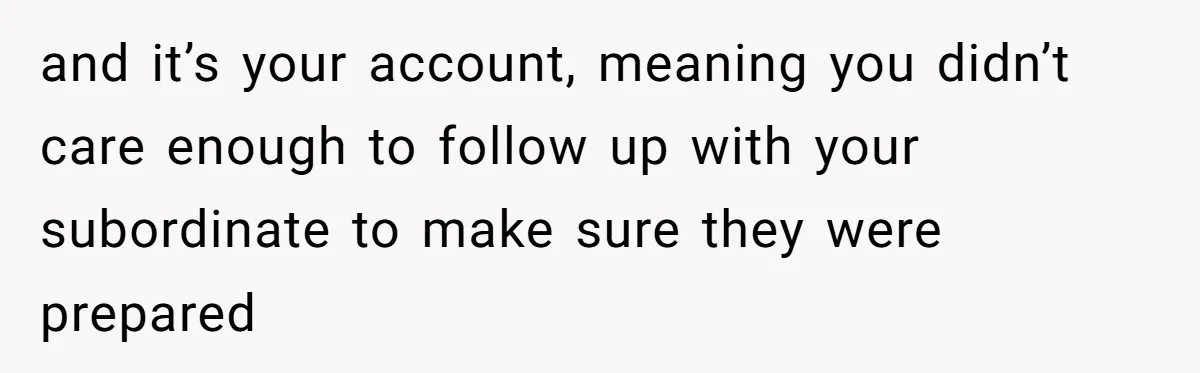and it’s your account, meaning you didn’t care enough to follow up with your subordinate to make sure they were prepared