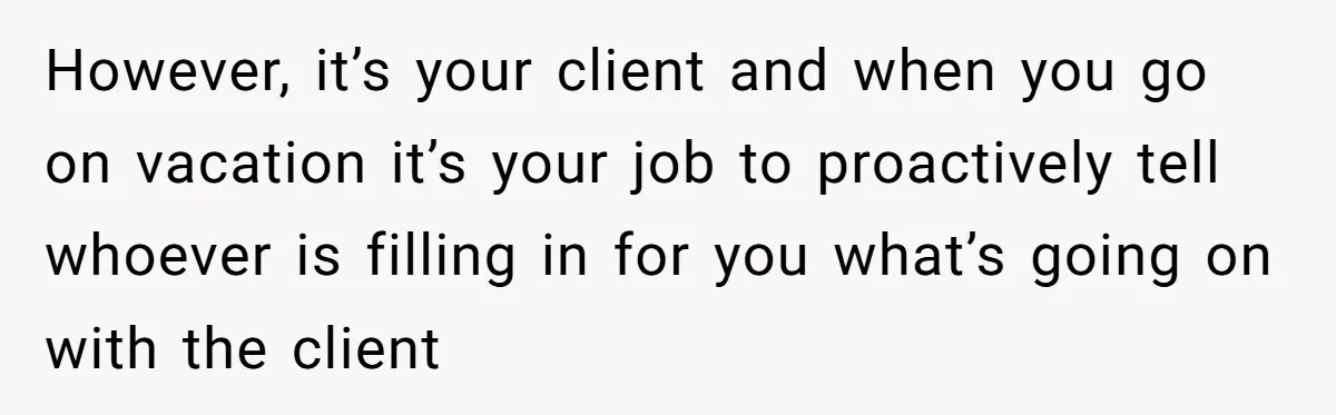 However, it’s your client and when you go on vacation it’s your job to proactively tell whoever is filling in for you what’s going on with the client