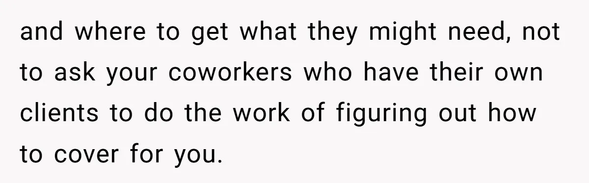 and where to get what they might need, not to ask your coworkers who have their own clients to do the work of figuring out how to cover for you.