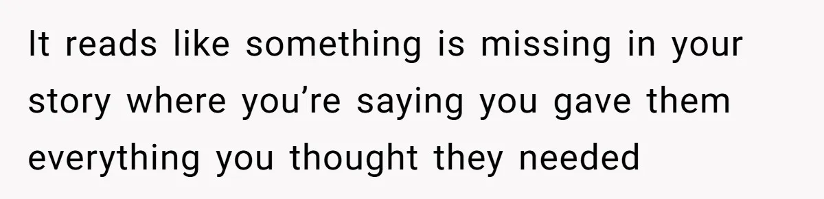 It reads like something is missing in your story where you’re saying you gave them everything you thought they needed
