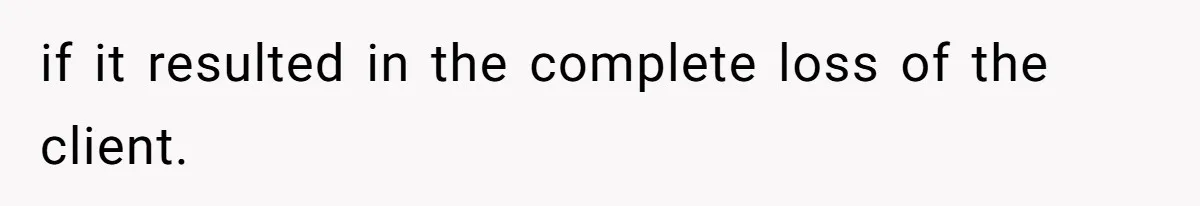 if it resulted in the complete loss of the client.