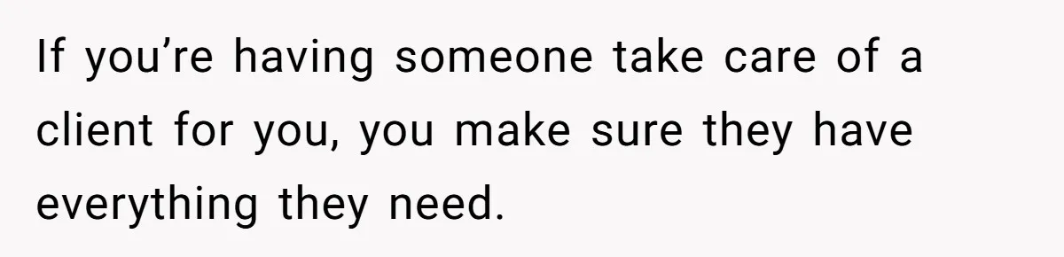 If you’re having someone take care of a client for you, you make sure they have everything they need.