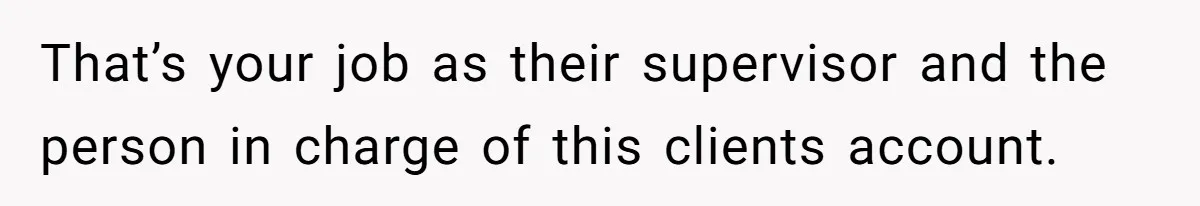 That’s your job as their supervisor and the person in charge of this clients account.