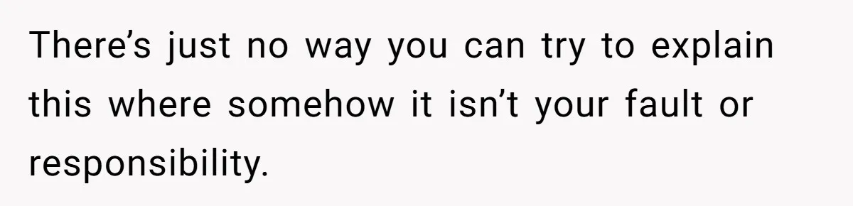 There’s just no way you can try to explain this where somehow it isn’t your fault or responsibility.