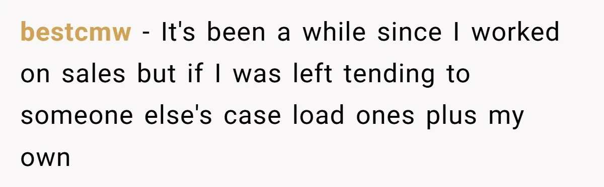bestcmw − It's been a while since I worked on sales but if I was left tending to someone else's case load ones plus my own