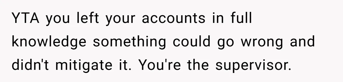 YTA you left your accounts in full knowledge something could go wrong and didn't mitigate it. You're the supervisor.