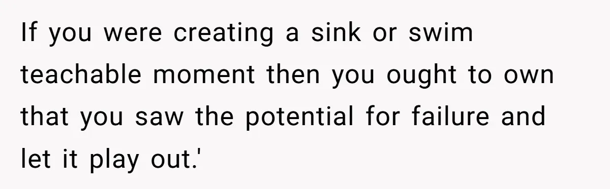 If you were creating a sink or swim teachable moment then you ought to own that you saw the potential for failure and let it play out.'