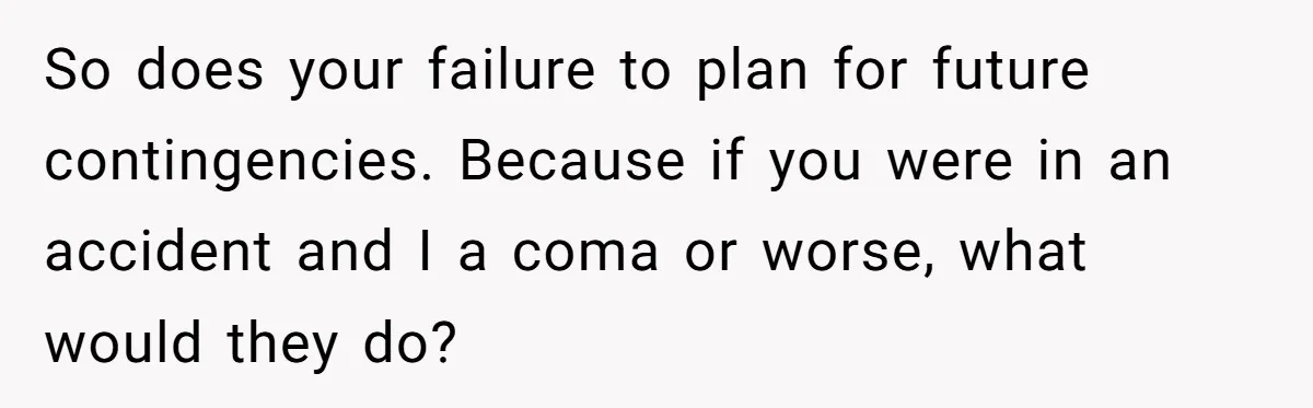 So does your failure to plan for future contingencies. Because if you were in an accident and I a coma or worse, what would they do?