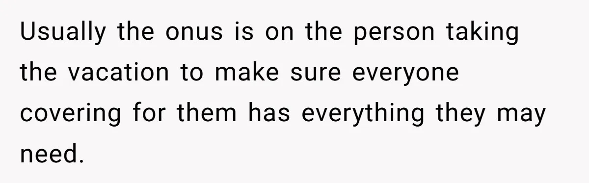 Usually the onus is on the person taking the vacation to make sure everyone covering for them has everything they may need.