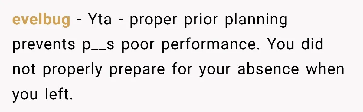 evelbug − Yta - proper prior planning prevents p__s poor performance. You did not properly prepare for your absence when you left.