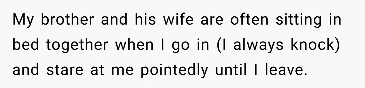 My brother and his wife are often sitting in bed together when I go in (I always knock) and stare at me pointedly until I leave.