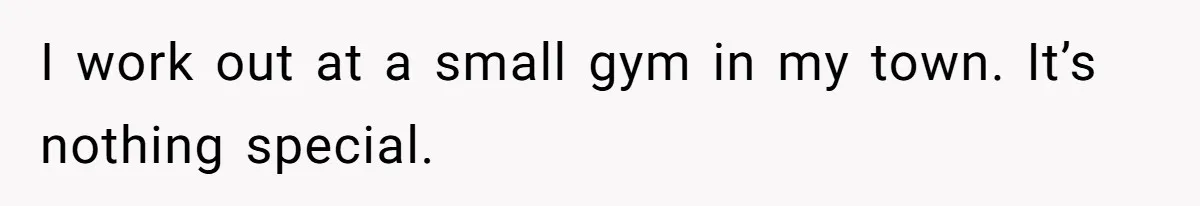 I work out at a small gym in my town. It’s nothing special.