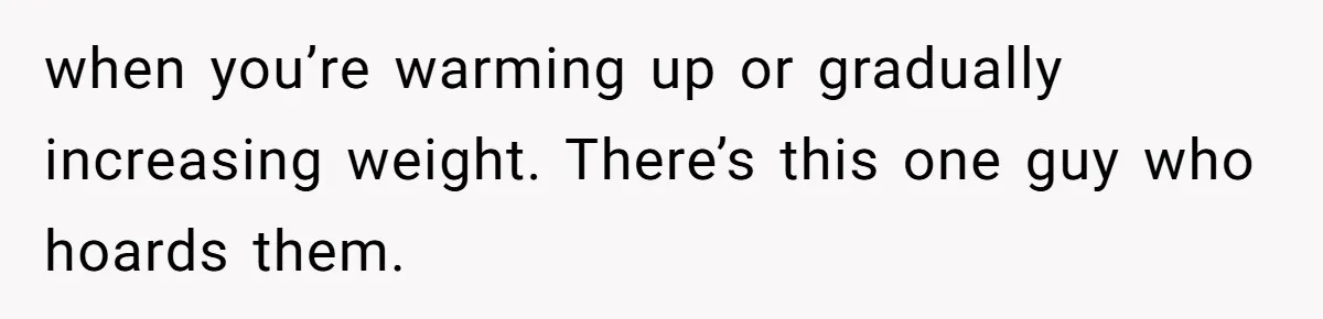 when you’re warming up or gradually increasing weight. There’s this one guy who hoards them.