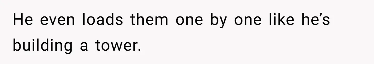 He even loads them one by one like he’s building a tower.