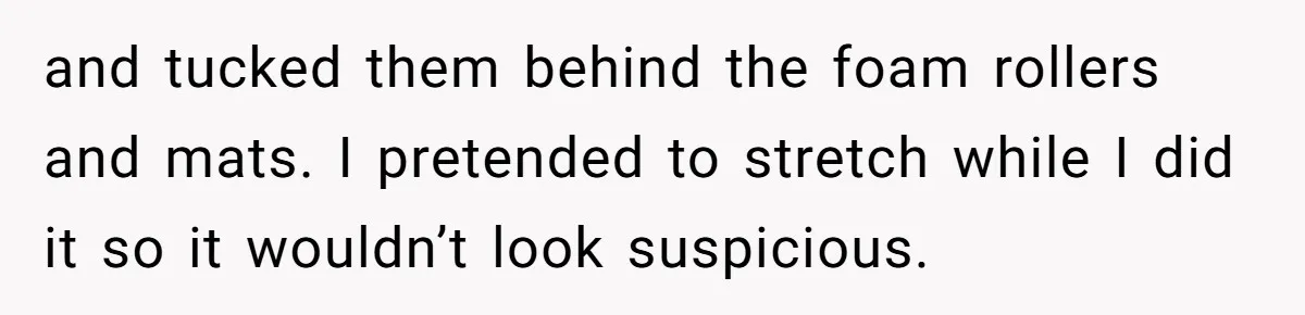 and tucked them behind the foam rollers and mats. I pretended to stretch while I did it so it wouldn’t look suspicious.
