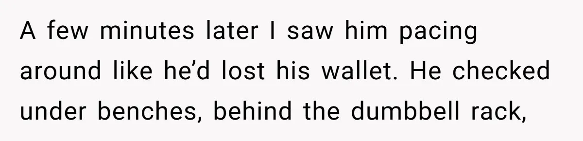 A few minutes later I saw him pacing around like he’d lost his wallet. He checked under benches, behind the dumbbell rack,