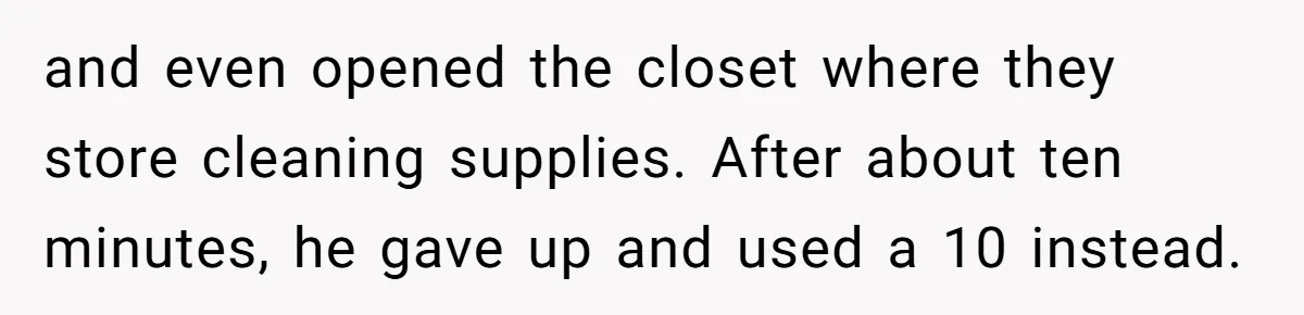 and even opened the closet where they store cleaning supplies. After about ten minutes, he gave up and used a 10 instead.