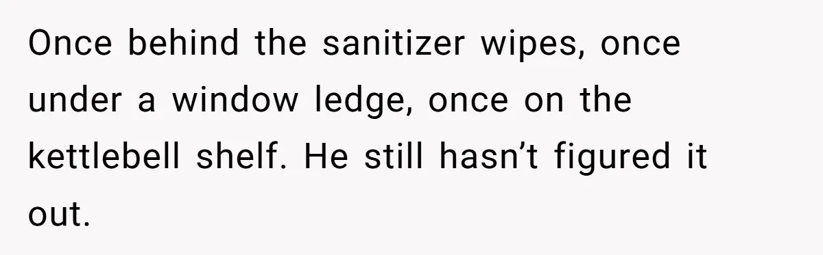 Once behind the sanitizer wipes, once under a window ledge, once on the kettlebell shelf. He still hasn’t figured it out.