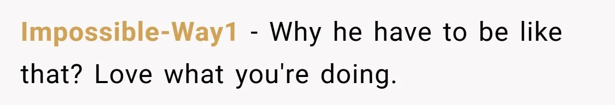 Impossible-Way1 − Why he have to be like that? Love what you're doing.