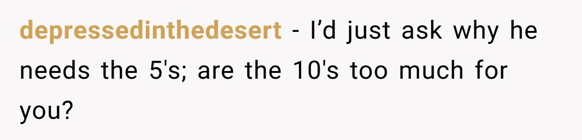 depressedinthedesert − I’d just ask why he needs the 5's; are the 10's too much for you?