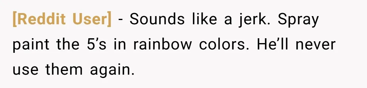 [Reddit User] − Sounds like a jerk. Spray paint the 5’s in rainbow colors. He’ll never use them again.