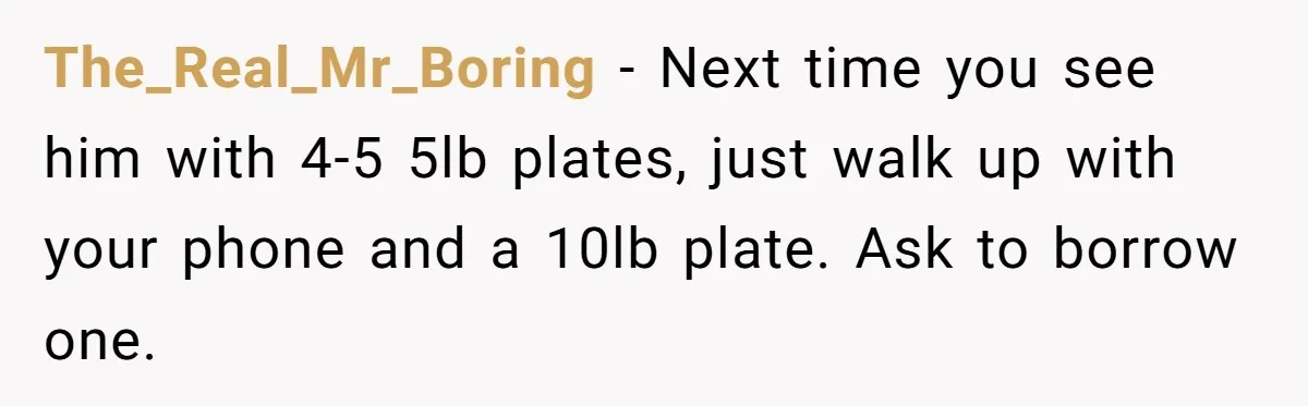 The_Real_Mr_Boring − Next time you see him with 4-5 5lb plates, just walk up with your phone and a 10lb plate. Ask to borrow one.