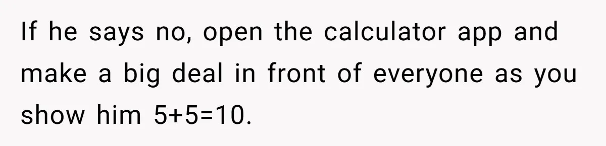 If he says no, open the calculator app and make a big deal in front of everyone as you show him 5+5=10.