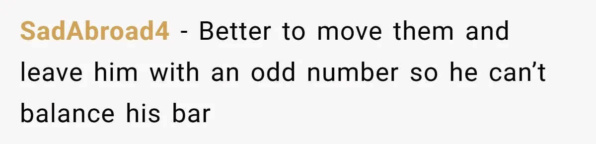 SadAbroad4 − Better to move them and leave him with an odd number so he can’t balance his bar