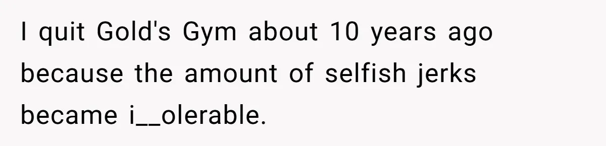 I quit Gold's Gym about 10 years ago because the amount of selfish jerks became i__olerable.