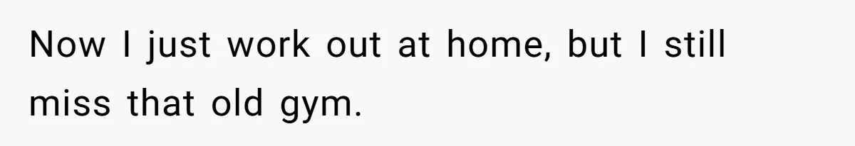 Now I just work out at home, but I still miss that old gym.