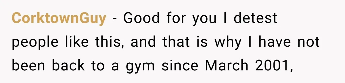 CorktownGuy − Good for you I detest people like this, and that is why I have not been back to a gym since March 2001,