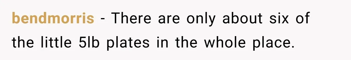 bendmorris − There are only about six of the little 5lb plates in the whole place.