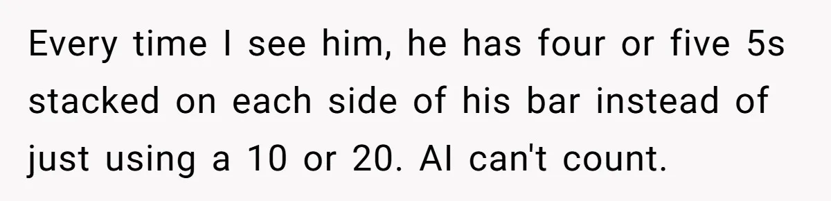 Every time I see him, he has four or five 5s stacked on each side of his bar instead of just using a 10 or 20. AI can't count.