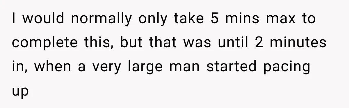 I would normally only take 5 mins max to complete this, but that was until 2 minutes in, when a very large man started pacing up