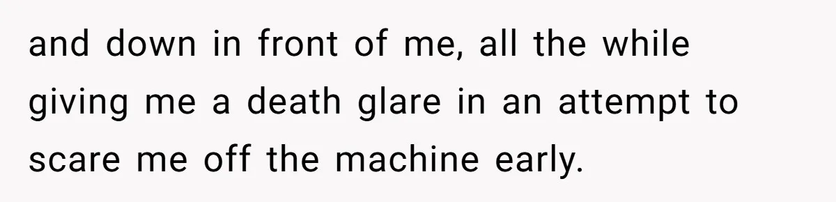 and down in front of me, all the while giving me a death glare in an attempt to scare me off the machine early.