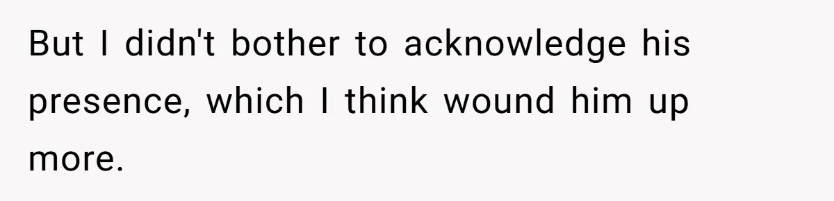 But I didn't bother to acknowledge his presence, which I think wound him up more.