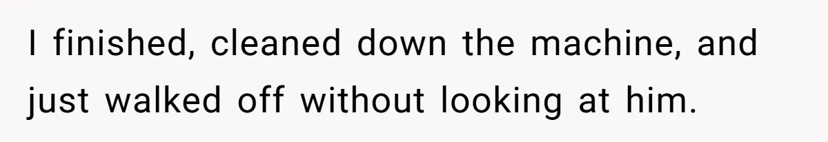I finished, cleaned down the machine, and just walked off without looking at him.