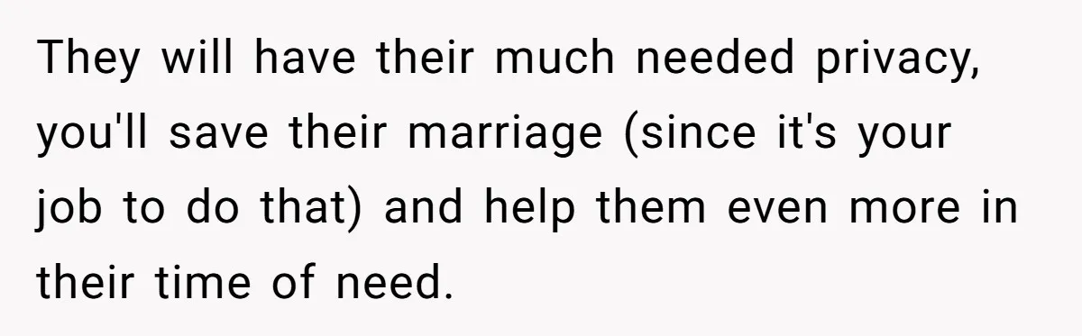 They will have their much needed privacy, you'll save their marriage (since it's your job to do that) and help them even more in their time of need.