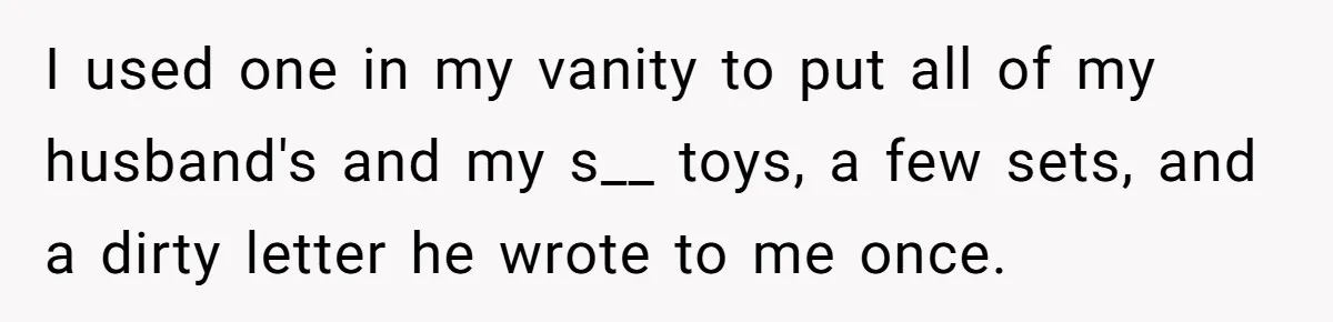 I used one in my vanity to put all of my husband's and my s__ toys, a few sets, and a dirty letter he wrote to me once.