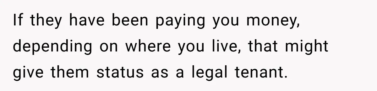 If they have been paying you money, depending on where you live, that might give them status as a legal tenant.