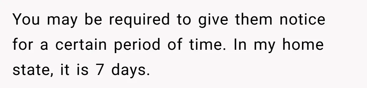 You may be required to give them notice for a certain period of time. In my home state, it is 7 days.