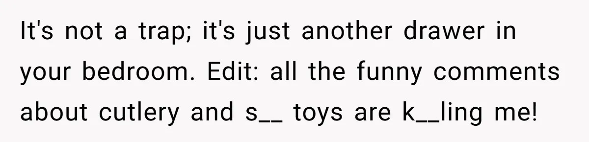 It's not a trap; it's just another drawer in your bedroom. Edit: all the funny comments about cutlery and s__ toys are k__ling me!